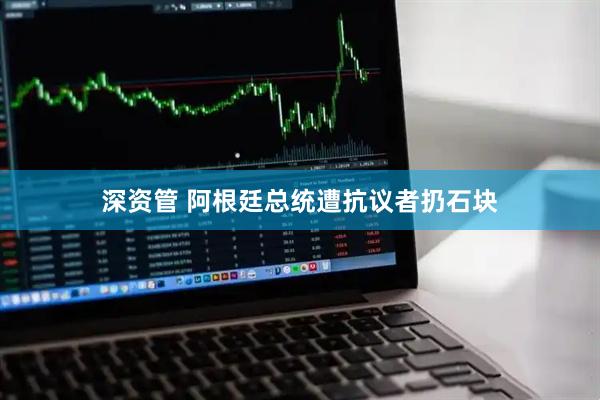 深资管 阿根廷总统遭抗议者扔石块