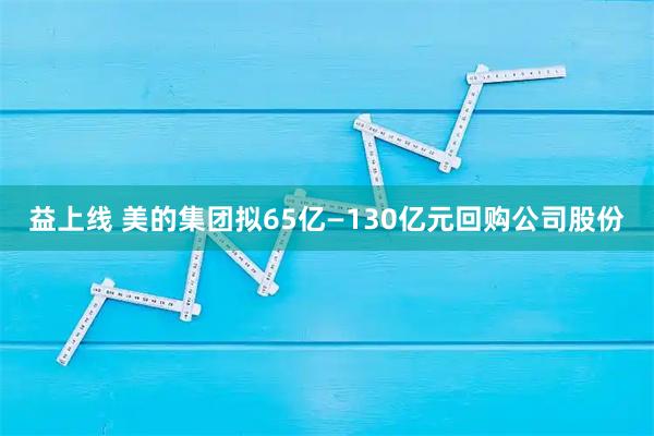 益上线 美的集团拟65亿—130亿元回购公司股份