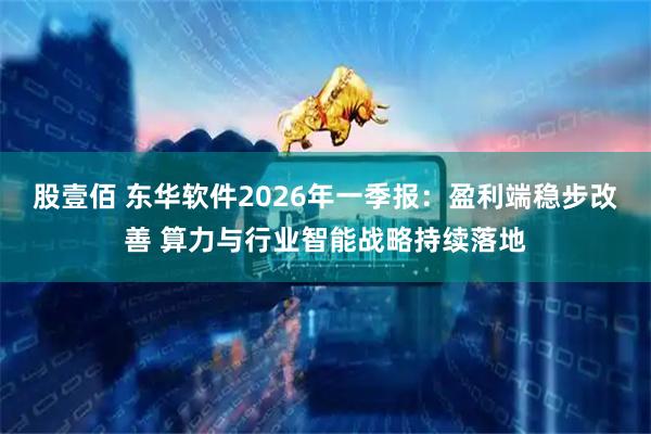 股壹佰 东华软件2026年一季报：盈利端稳步改善 算力与行业智能战略持续落地