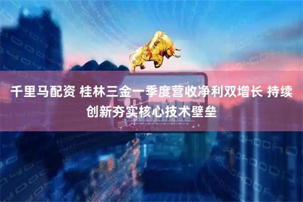 千里马配资 桂林三金一季度营收净利双增长 持续创新夯实核心技术壁垒