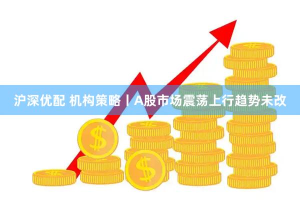 沪深优配 机构策略丨A股市场震荡上行趋势未改
