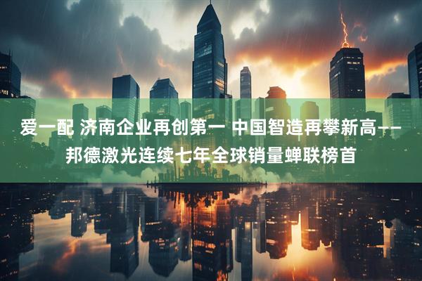 爱一配 济南企业再创第一 中国智造再攀新高——邦德激光连续七年全球销量蝉联榜首