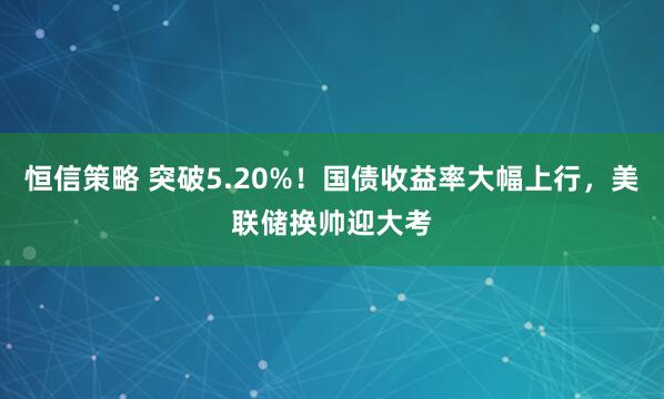 恒信策略 突破5.20%！国债收益率大幅上行，美联储换帅迎大考