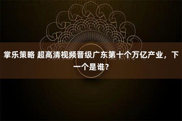掌乐策略 超高清视频晋级广东第十个万亿产业，下一个是谁？