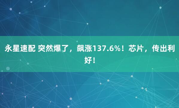永星速配 突然爆了，飙涨137.6%！芯片，传出利好！