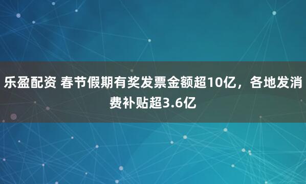乐盈配资 春节假期有奖发票金额超10亿，各地发消费补贴超3.6亿