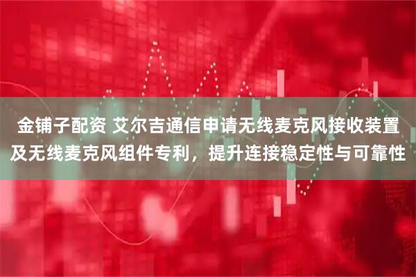 金铺子配资 艾尔吉通信申请无线麦克风接收装置及无线麦克风组件专利，提升连接稳定性与可靠性