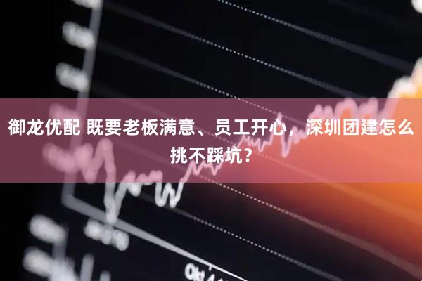 御龙优配 既要老板满意、员工开心，深圳团建怎么挑不踩坑？