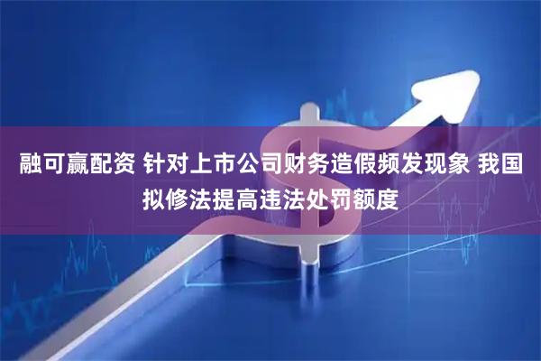 融可赢配资 针对上市公司财务造假频发现象 我国拟修法提高违法处罚额度