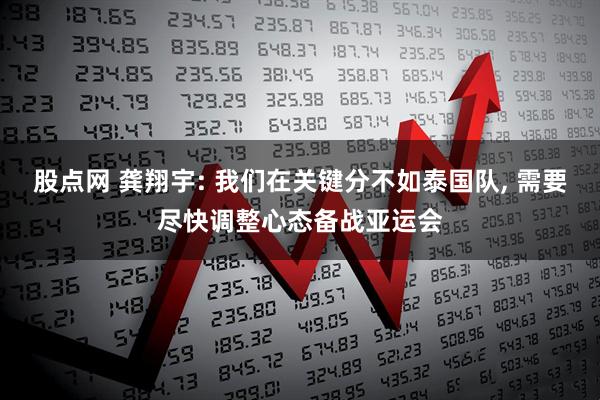 股点网 龚翔宇: 我们在关键分不如泰国队, 需要尽快调整心态备战亚运会