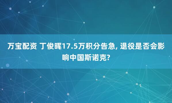 万宝配资 丁俊晖17.5万积分告急, 退役是否会影响中国斯诺克?