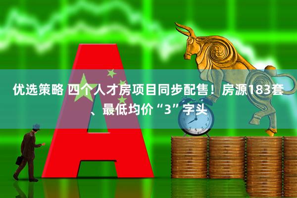 优选策略 四个人才房项目同步配售！房源183套、最低均价“3”字头